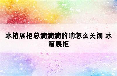 冰箱展柜总滴滴滴的响怎么关闭 冰箱展柜